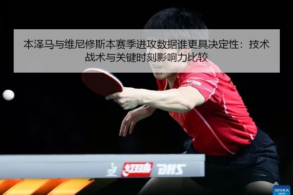 本泽马与维尼修斯本赛季进攻数据谁更具决定性：技术战术与关键时刻影响力比较